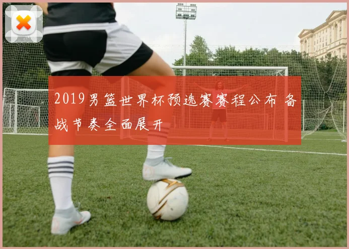 2019男篮世界杯预选赛赛程公布 备战节奏全面展开