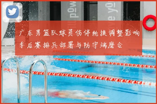 广东男篮队球员伤停轮换调整影响季后赛排兵部署与防守端磨合