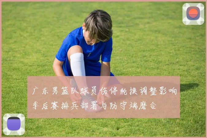 广东男篮队球员伤停轮换调整影响季后赛排兵部署与防守端磨合