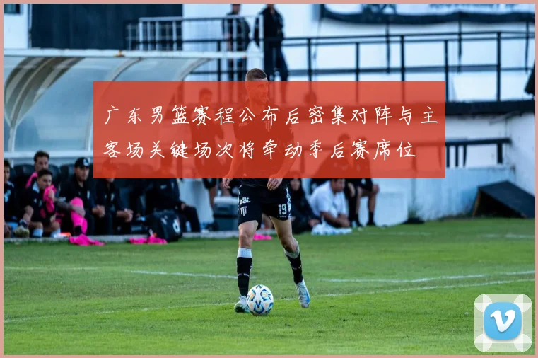 广东男篮赛程公布后密集对阵与主客场关键场次将牵动季后赛席位