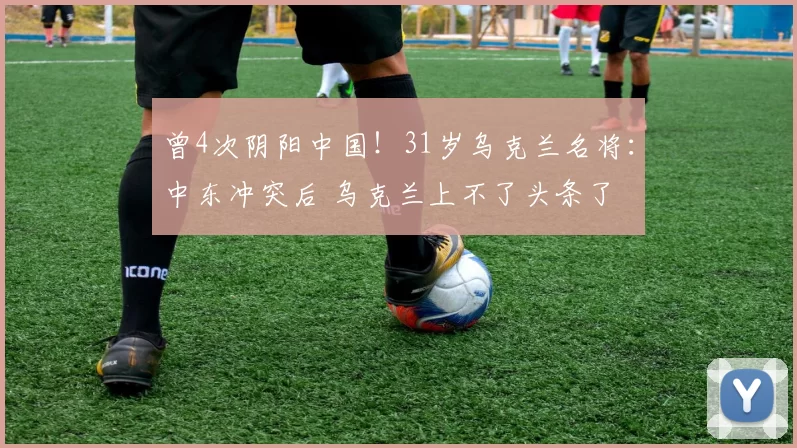 曾4次阴阳中国！31岁乌克兰名将：中东冲突后 乌克兰上不了头条了