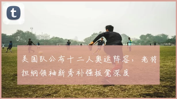 美国队公布十二人奥运阵容，老将担纲领袖新秀补强板凳深度