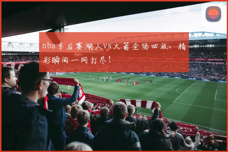nba季后赛湖人vs火箭全场回放，精彩瞬间一网打尽！