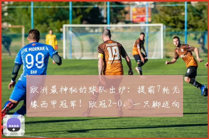 欧洲最神秘的球队出炉：提前7轮无缘西甲冠军！欧冠2-0，一只脚迈向四强_巴萨_马德里竞技_主场